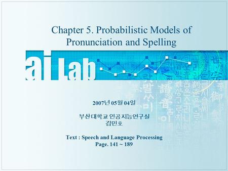 Chapter 5. Probabilistic Models of Pronunciation and Spelling 2007 년 05 월 04 일 부산대학교 인공지능연구실 김민호 Text : Speech and Language Processing Page. 141 ~ 189.