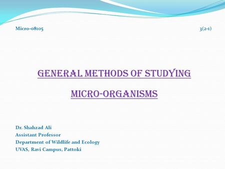 Micro-08105 3(2-1) GENERAL METHODS OF STUDYING MICRO-ORGANISMS Dr. Shahzad Ali Assistant Professor Department of Wildlife and Ecology UVAS, Ravi Campus,