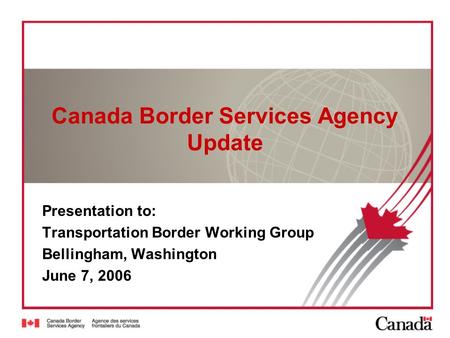 Canada Border Services Agency Update Presentation to: Transportation Border Working Group Bellingham, Washington June 7, 2006.