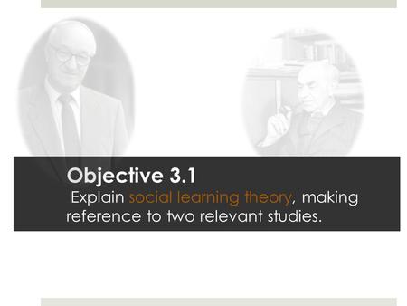 Objective 3.1 Explain social learning theory, making reference to two relevant studies.