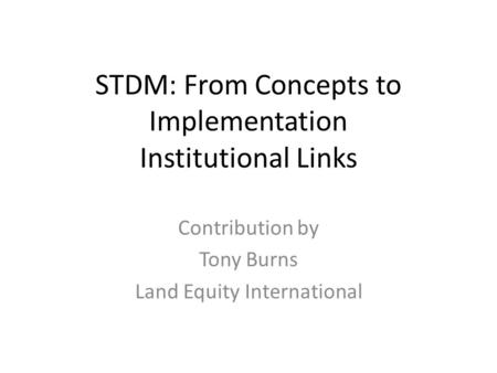 STDM: From Concepts to Implementation Institutional Links Contribution by Tony Burns Land Equity International.