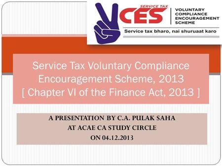 A PRESENTATION BY C.A. PULAK SAHA AT ACAE CA STUDY CIRCLE ON 04.12.2013 Service Tax Voluntary Compliance Encouragement Scheme, 2013 [ Chapter VI of the.