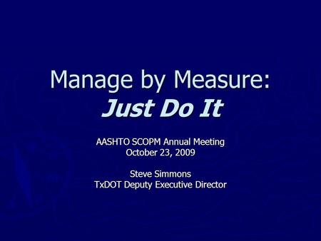 Manage by Measure: Just Do It AASHTO SCOPM Annual Meeting October 23, 2009 Steve Simmons TxDOT Deputy Executive Director.