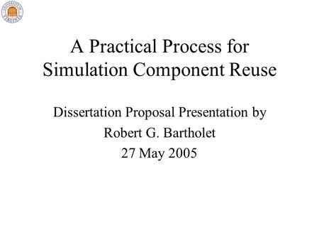 A Practical Process for Simulation Component Reuse Dissertation Proposal Presentation by Robert G. Bartholet 27 May 2005.