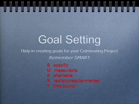 Goal Setting Help in creating goals for your Culminating Project Remember SMART S specific M measurable A attainable R realistic/results-oriented T time.