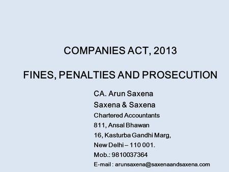 COMPANIES ACT, 2013 FINES, PENALTIES AND PROSECUTION CA. Arun Saxena Saxena & Saxena Chartered Accountants 811, Ansal Bhawan 16, Kasturba Gandhi Marg,