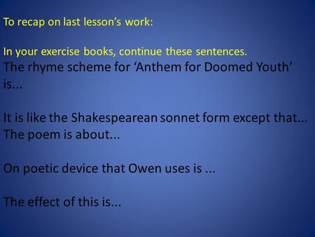 To recap on last lesson’s work: In your exercise books, continue these sentences. The rhyme scheme for ‘Anthem for Doomed Youth’ is... It is like the Shakespearean.