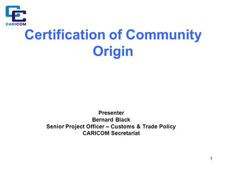 1 Certification of Community Origin Presenter Bernard Black Senior Project Officer – Customs & Trade Policy CARICOM Secretariat.