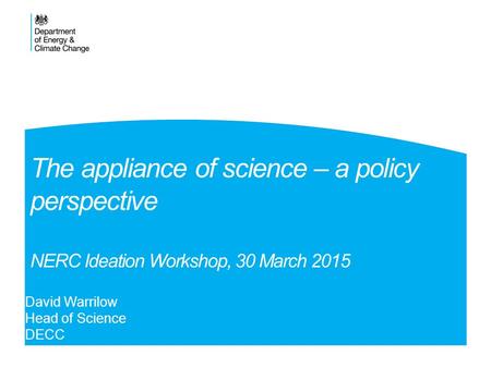 The appliance of science – a policy perspective NERC Ideation Workshop, 30 March 2015 David Warrilow Head of Science DECC.