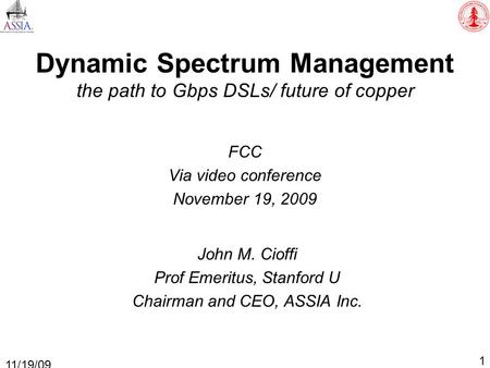 Dynamic Spectrum Management the path to Gbps DSLs/ future of copper FCC Via video conference November 19, 2009 1 11/19/09 John M. Cioffi Prof Emeritus,