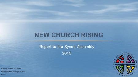 Report to the Synod Assembly 2015 NEW CHURCH RISING Bishop Wayne N. Miller Metropolitan Chicago Synod ELCA.