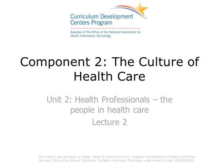 Component 2: The Culture of Health Care Unit 2: Health Professionals – the people in health care Lecture 2 This material was developed by Oregon Health.