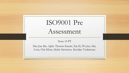 ISO9001 Pre Assessment Team 10 PT Han Jian Da, Alphy Thomas Kanatt, Xia Xi, Wu Jun, May Lwin, Chit Khun, Mohit Srivastava, Kovalan Venkatesan.