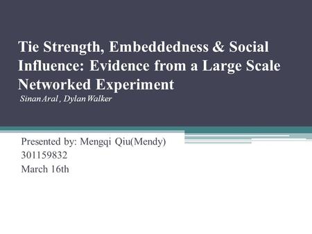 Tie Strength, Embeddedness & Social Influence: Evidence from a Large Scale Networked Experiment Sinan Aral, Dylan Walker Presented by: Mengqi Qiu(Mendy)