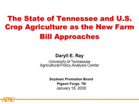 APCA The State of Tennessee and U.S. Crop Agriculture as the New Farm Bill Approaches Daryll E. Ray University of Tennessee Agricultural Policy Analysis.
