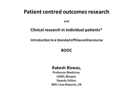 Patient centred outcomes research and Clinical research in Individual patients* Introduction to a blended offline-online course BOOC Rakesh Biswas, Professor.