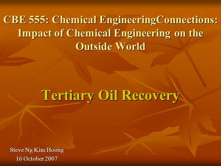 CBE 555: Chemical EngineeringConnections: Impact of Chemical Engineering on the Outside World Tertiary Oil Recovery Steve Ng Kim Hoong 16 October 2007.