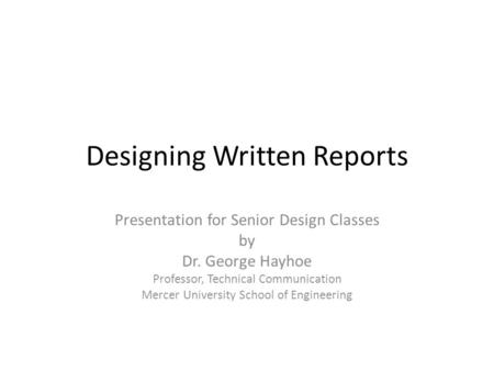 Designing Written Reports Presentation for Senior Design Classes by Dr. George Hayhoe Professor, Technical Communication Mercer University School of Engineering.