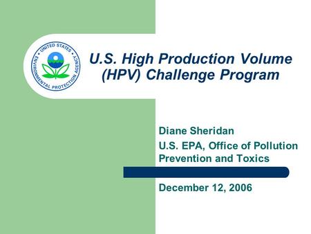 U.S. High Production Volume (HPV) Challenge Program Diane Sheridan U.S. EPA, Office of Pollution Prevention and Toxics December 12, 2006.