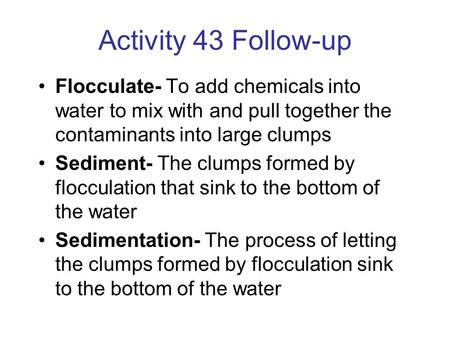 Activity 43 Follow-up Flocculate- To add chemicals into water to mix with and pull together the contaminants into large clumps Sediment- The clumps formed.