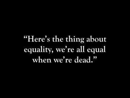 “Here’s the thing about equality, we’re all equal when we’re dead.”