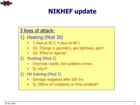 19 Oct 20061 NIKHEF update 3 lines of attack: 1)Heating (Mod 30) 3 days at 45 C, 4 days at 48 C Q1: Change in geometry, gas tightness, gain? Q2: Effect.