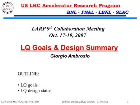 LQ Goals and Design Study Summary – G. Ambrosio 1 LARP Collab Mtg – SLAC, Oct. 17-19, 2007 BNL - FNAL - LBNL - SLAC LQ Goals & Design Summary Giorgio Ambrosio.