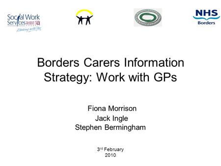 Borders Carers Information Strategy: Work with GPs Fiona Morrison Jack Ingle Stephen Bermingham 3 rd February 2010.