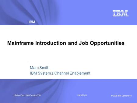 © 2005 IBM Corporation IBM zSeries Expo 2005 Session V512005-09-19 Mainframe Introduction and Job Opportunities Marc Smith IBM System z Channel Enablement.
