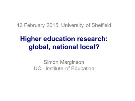 13 February 2015, University of Sheffield Higher education research: global, national local? Simon Marginson UCL Institute of Education.
