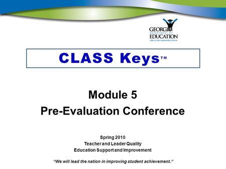 “We will lead the nation in improving student achievement.” CLASS Keys TM Module 5 Pre-Evaluation Conference Spring 2010 Teacher and Leader Quality Education.