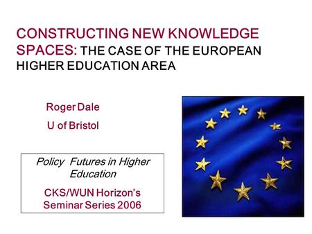 CONSTRUCTING NEW KNOWLEDGE SPACES: THE CASE OF THE EUROPEAN HIGHER EDUCATION AREA Roger Dale U of Bristol Policy Futures in Higher Education CKS/WUN Horizon’s.