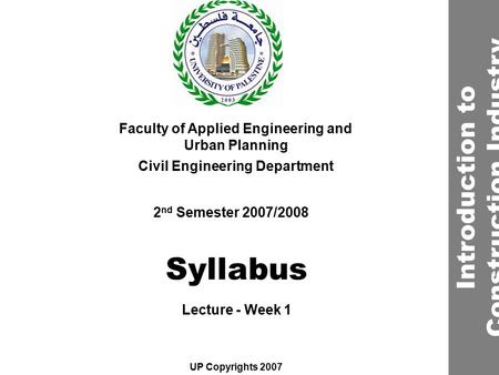 Syllabus Faculty of Applied Engineering and Urban Planning Civil Engineering Department Lecture - Week 1 2 nd Semester 2007/2008 UP Copyrights 2007 Introduction.