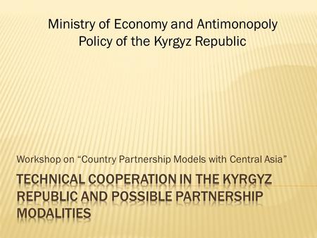 Workshop on “Country Partnership Models with Central Asia” Ministry of Economy and Antimonopoly Policy of the Kyrgyz Republic.