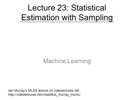 Machine Learning Lecture 23: Statistical Estimation with Sampling Iain Murray’s MLSS lecture on videolectures.net: