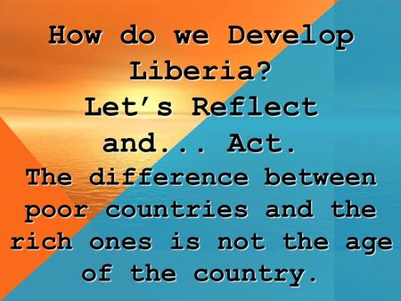 How do we Develop Liberia? Let’s Reflect and... Act. The difference between poor countries and the rich ones is not the age of the country.