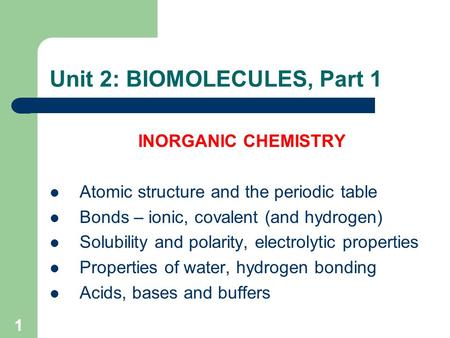 1 Unit 2: BIOMOLECULES, Part 1 INORGANIC CHEMISTRY Atomic structure and the periodic table Bonds – ionic, covalent (and hydrogen) Solubility and polarity,