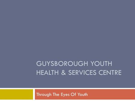 GUYSBOROUGH YOUTH HEALTH & SERVICES CENTRE Through The Eyes Of Youth.