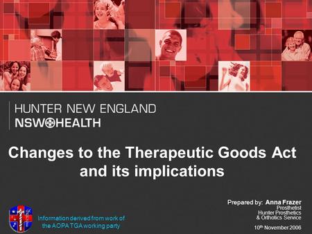 Changes to the Therapeutic Goods Act and its implications Prepared by: Anna Frazer Prosthetist Hunter Prosthetics & Orthotics Service 10 th November 2006.
