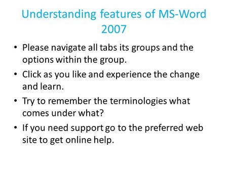 Understanding features of MS-Word 2007 Please navigate all tabs its groups and the options within the group. Click as you like and experience the change.