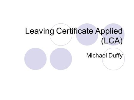 Leaving Certificate Applied (LCA) Michael Duffy. What is the Leaving Certificate Applied? It is a distinct, self-contained two year Leaving Certificate.