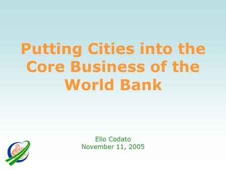 Putting Cities into the Core Business of the World Bank Elio Codato November 11, 2005.