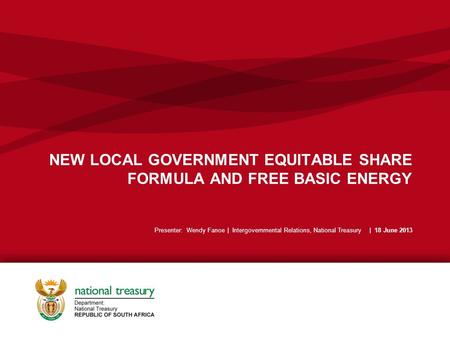 NEW LOCAL GOVERNMENT EQUITABLE SHARE FORMULA AND FREE BASIC ENERGY Presenter: Wendy Fanoe | Intergovernmental Relations, National Treasury | 18 June 2013.