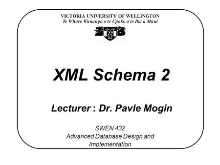 VICTORIA UNIVERSITY OF WELLINGTON Te Whare Wananga o te Upoko o te Ika a Maui SWEN 432 Advanced Database Design and Implementation XML Schema 2 Lecturer.