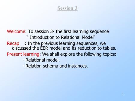 1 Session 3 Welcome: To session 3- the first learning sequence “ Introduction to Relational Model“ Recap : In the previous learning sequences, we discussed.