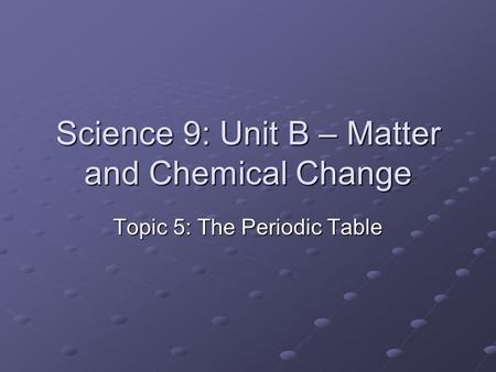 Science 9: Unit B – Matter and Chemical Change Topic 5: The Periodic Table.