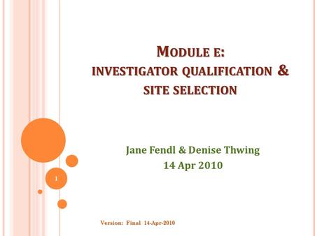 M ODULE E : INVESTIGATOR QUALIFICATION & SITE SELECTION Jane Fendl & Denise Thwing 14 Apr 2010 Version: Final 14-Apr-2010 1.