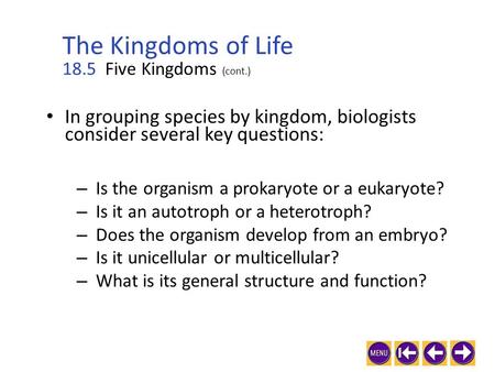 In grouping species by kingdom, biologists consider several key questions: 18.5 Five Kingdoms (cont.) – Is the organism a prokaryote or a eukaryote? –