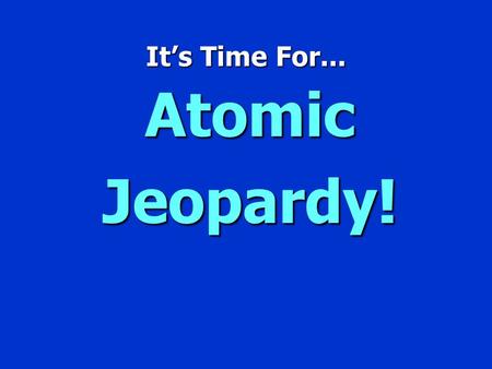 It’s Time For... Atomic Jeopardy! Jeopardy $100 $200 $300 $400 $500 $100 $200 $300 $400 $500 $100 $200 $300 $400 $500 $100 $200 $300 $400 $500 $100 $200.