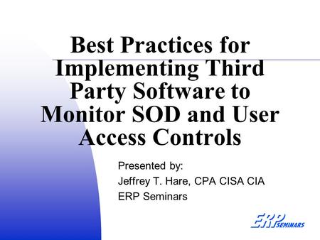 Best Practices for Implementing Third Party Software to Monitor SOD and User Access Controls Presented by: Jeffrey T. Hare, CPA CISA CIA ERP Seminars.